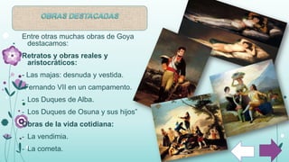 Entre otras muchas obras de Goya
destacamos:
Retratos y obras reales y
aristocráticos:
- Las majas: desnuda y vestida.
-Fernando VII en un campamento.
- Los Duques de Alba.
- Los Duques de Osuna y sus hijos”
Obras de la vida cotidiana:
- La vendimia.
- La cometa.
 