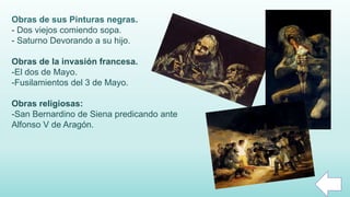 Obras de sus Pinturas negras.
- Dos viejos comiendo sopa.
- Saturno Devorando a su hijo.
Obras de la invasión francesa.
-El dos de Mayo.
-Fusilamientos del 3 de Mayo.
Obras religiosas:
-San Bernardino de Siena predicando ante
Alfonso V de Aragón.
 