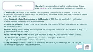 GLOSARIO
• Pintura contemporánea: Pintura que Surge en el Siglo XX, en la Edad Contemporánea.
•Vanguardias pictóricas: Son corrientes artísticas que surgen en el siglo XX que rompen con
las formas establecidas hasta el momento.
•Dorador: Es un especialista en aplicar una terminación dorada
sobre madera u otros materiales para enriquecer su aspecto final.
•José Luzán y Martínez: fue un pintor barroco español y fue maestro de Goya en sus inicios, en la escuela
de pintura de Zaragoza.
• Francisco Bayeu: fue un pintor español, miembro de una notable familia de pintores y uno de los
artistas más influyentes de Madrid. Goya fue su cuñado y discípulo y, gracias a él, pudo comenzar a trabajar
en la Real Fábrica de Tapices.
•Real Fábrica de Tapices: Lugar fundado por Felipe V, encargado de fabricar
objetos de lujo para la decoración real y aristocrática.
• Manuel Godoy: fue un noble y político español, favorito y primer ministro de Carlos IV entre 1792 y 1797,
y nuevamente de 1801 a 1808.
•José Bonaparte : Era el hermano mayor de Napoleón y 1808 José fue nombrado rey de España,
en pleno estallido de la Guerra de la Independencia.
 