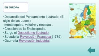 EN EUROPA
•Desarrollo del Pensamiento Ilustrado. (El
siglo de las Luces)
-montesquieu, voltairé y rosseau .
•Creación de la Enciclopedia.
•Surge el Despotismo Ilustrado.
•Sucede la Revolución Francesa (1789).
•Ocurre la Revolución Industrial.
 