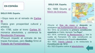 EN ESPAÑA
SIGLO XVIII. España.
• Goya nace en el reinado de Carlos
III,
•Había gran prosperidad cultural y
artística.
•En 1798, sube al trono Carlos IV,
monarca absolutista, y comienza la
Revolución Francesa.
•Procuró impedir al entrada de las
tropas francesas, pero Godoy firmó el
Tratado de Fontainebleau.
•Ocurre el Dos de mayo y después se
produjeron los fusilamientos del 3 de Mayo.
•En 1812, se proclama la primera constitución
española en Cádiz, llamada “La Pepa”.
•En 1814, comienza la Restauración y, tras la
vuelta de Fernando VII, esta constitución es
anulada. Comienza una España absolutista
•En 1820, Trienio Liberal, y es restaurada la
Constitución de 1812.
•En 1823 España vuelve al absolutismo.
SIGLO XIX. España.
•En 1808 Ocurre el
Motín de Aranjuez.
 
