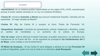 •Absolutismo: es un sistema político desarrollado en los siglos XVII y XVIII, caracterizado
porque el poder estaba centrado en un rey con poderes ilimitados.
•Carlos III: monarca ilustrado y liberal que procuró modernizar España. Llamado por los
españoles “el mejor alcalde de Madrid”
•Carlos IV: Hijo de Carlos III y sucesor al trono. Padre de Fernando VII.
•Despotismo Ilustrado: Corriente de pensamiento cultural, intelectual y filosófica, existe
un cambio de mentalidad y un aumento de la cultura en Europa.
•Dos de mayo: ante la ofensiva invasión francesa, el pueblo reacciona y se enfrenta a los
mamelucos en la Puerta del Sol , al día siguiente se produjeron los fusilamientos del 3
de Mayo, como castigo a ese levantamiento.
•El Motín de Aranjuez.: El rey Carlos IV será obligado a abdicar en su hijo Fernando VII
y éste en Napoleón, quien a su vez lo hará en su hermano José Bonaparte.
GLOSARIO
 