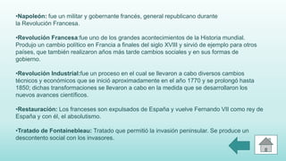 •Napoleón: fue un militar y gobernante francés, general republicano durante
la Revolución Francesa.
•Revolución Francesa:fue uno de los grandes acontecimientos de la Historia mundial.
Produjo un cambio político en Francia a finales del siglo XVIII y sirvió de ejemplo para otros
países, que también realizaron años más tarde cambios sociales y en sus formas de
gobierno.
•Revolución Industrial:fue un proceso en el cual se llevaron a cabo diversos cambios
técnicos y económicos que se inició aproximadamente en el año 1770 y se prolongó hasta
1850; dichas transformaciones se llevaron a cabo en la medida que se desarrollaron los
nuevos avances científicos.
•Restauración: Los franceses son expulsados de España y vuelve Fernando VII como rey de
España y con él, el absolutismo.
•Tratado de Fontainebleau: Tratado que permitió la invasión peninsular. Se produce un
descontento social con los invasores.
 