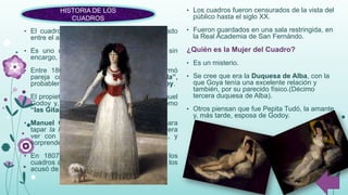 HISTORIA DE LOS
CUADROS
• Los cuadros fueron censurados de la vista del
público hasta el siglo XX.
• Fueron guardados en una sala restringida, en
la Real Academia de San Fernándo.
¿Quién es la Mujer del Cuadro?
• Es un misterio.
• Se cree que era la Duquesa de Alba, con la
que Goya tenía una excelente relación y
también, por su parecido físico.(Décimo
tercera duquesa de Alba).
• Otros piensan que fue Pepita Tudó, la amante
y, más tarde, esposa de Godoy.
• El cuadro de la “Maja Desnuda” fue pintado
entre el año 1790 y el año 1800.
• Es uno de los desnudos que se realiza sin
encargo, solamente por voluntad del pintor.
• Entre 1802 y 1805, la Maja Desnuda formó
pareja con otro cuadro “la Maja Vestida”,
probablemente por petición de Manuel Godoy.
• El propietario de estas dos pinturas fue Manuel
Godoy y, en ese tiempo eran conocidas como
“las Gitanas” y no como “las Majas”.
• Manuel Godoy solicitó la maja Vestida para
tapar la Maja Desnuda y que solo se pudiera
ver con un mecanismo que el conociera, y
sorprender al público cortesano .
• En 1807, el rey Fernando VII confiscó los
cuadros a Godoy. Y en 1814, la Inquisición los
acusó de obscenos y hubo se juzgó al autor.
 