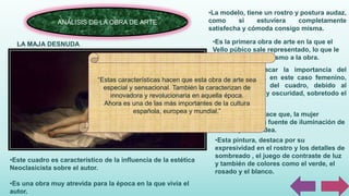 ANÁLISIS DE LA OBRA DE ARTE
LA MAJA DESNUDA
•Este cuadro es característico de la influencia de la estética
Neoclasicista sobre el autor.
•Es una obra muy atrevida para la época en la que vivía el
autor.
•La modelo, tiene un rostro y postura audaz,
como si estuviera completamente
satisfecha y cómoda consigo misma.
•Es la primera obra de arte en la que el
Vello púbico sale representado, lo que le
da un toque de erotismo a la obra.
•Podemos destacar la importancia del
cuerpo humano, en este caso femenino,
sobre el resto del cuadro, debido al
contraste de luz y oscuridad, sobretodo el
fondo oscuro.
•Este contraste hace que, la mujer
representada sea fuente de iluminación de
todo lo que le rodea.
•Esta pintura, destaca por su
expresividad en el rostro y los detalles de
sombreado , el juego de contraste de luz
y también de colores como el verde, el
rosado y el blanco.
“Estas características hacen que esta obra de arte sea
especial y sensacional. También la caracterizan de
innovadora y revolucionaria en aquella época.
Ahora es una de las más importantes de la cultura
española, europea y mundial.”
 