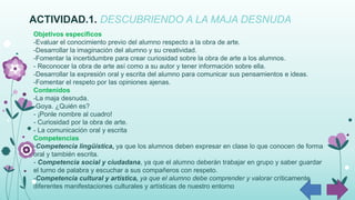 ACTIVIDAD.1. DESCUBRIENDO A LA MAJA DESNUDA
Objetivos específicos
-Evaluar el conocimiento previo del alumno respecto a la obra de arte.
-Desarrollar la imaginación del alumno y su creatividad.
-Fomentar la incertidumbre para crear curiosidad sobre la obra de arte a los alumnos.
- Reconocer la obra de arte así como a su autor y tener información sobre ella.
-Desarrollar la expresión oral y escrita del alumno para comunicar sus pensamientos e ideas.
-Fomentar el respeto por las opiniones ajenas.
Contenidos
-La maja desnuda.
-Goya. ¿Quién es?
- ¡Ponle nombre al cuadro!
- Curiosidad por la obra de arte.
- La comunicación oral y escrita
Competencias
-Competencia lingüística, ya que los alumnos deben expresar en clase lo que conocen de forma
oral y también escrita.
- Competencia social y ciudadana, ya que el alumno deberán trabajar en grupo y saber guardar
el turno de palabra y escuchar a sus compañeros con respeto.
-Competencia cultural y artística, ya que el alumno debe comprender y valorar críticamente
diferentes manifestaciones culturales y artísticas de nuestro entorno
 