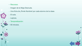 • Recursos:
- Imagen de la Maja Desnuda.
- Una ficha de ¡Ponle Nombre! por cada alumno de la clase.
- El aula.
- Lapices.
• Temporalización:
• 60 minutos.
 