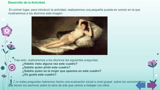 Desarrollo de la Actividad.
En primer lugar, para introducir la actividad, realizaremos una pequeña puesta en común en la que
mostraremos a los alumnos esta imagen:
Tras esto, realizaremos a los alumnos las siguientes preguntas:
¿Habéis visto alguna vez este cuadro?
¿Sabéis quien pintó este cuadro?
¿Sabéis quien es la mujer que aparece en este cuadro?
¿Os gusta este cuadro?
Con estas preguntas habremos hecho una evaluación inicial a nivel grupal, sobre los conocimientos
que tienen los alumnos sobre la obra de arte que vamos a trabajar con ellos.
 