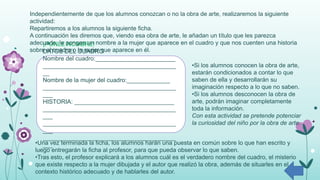 ¡PONLE NOMBRE!
DATOS DEL CUADRO
Nombre del cuadro:________________________
________________________________________
__
Nombre de la mujer del cuadro:_____________
________________________________________
___
HISTORIA: ______________________________
________________________________________
___
________________________________________
___
________________________________________
___
Independientemente de que los alumnos conozcan o no la obra de arte, realizaremos la siguiente
actividad:
Repartiremos a los alumnos la siguiente ficha.
A continuación les diremos que, viendo esa obra de arte, le añadan un título que les parezca
adecuado, le pongan un nombre a la mujer que aparece en el cuadro y que nos cuenten una historia
sobre el cuadro o la mujer que aparece en él.
•Si los alumnos conocen la obra de arte,
estarán condicionados a contar lo que
saben de ella y desarrollarán su
imaginación respecto a lo que no saben.
•Si los alumnos desconocen la obra de
arte, podrán imaginar completamente
toda la información.
Con esta actividad se pretende potenciar
la curiosidad del niño por la obra de arte.
•Una vez terminada la ficha, los alumnos harán una puesta en común sobre lo que han escrito y
luego entregarán la ficha al profesor, para que pueda observar lo que saben.
•Tras esto, el profesor explicará a los alumnos cuál es el verdadero nombre del cuadro, el misterio
que existe respecto a la mujer dibujada y el autor que realizó la obra, además de situarles en el
contexto histórico adecuado y de hablarles del autor.
 