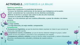 ACTIVIDAD.2. ¡VISTAMOS A LA MAJA!
Objetivos específicos
-Desarrollar y potenciar la creatividad del alumno.
- Conocer las distintas vestimentas de las épocas que trabajamos en la sesión.
- Sentir curiosidad por las costumbres de las distintas sociedades.
- Motivar al alumno a conocer más sobre la obra de arte mostrada.
- Conocer el cuadro de la Maja Vestida.
- Hacer ver a los alumnos que son cuadros diferentes, a pesar de retratar a la misma
persona.
Contenidos.
-La maja vestida.
- La maja desnuda y la maja vestida: comparación.
Competencias
-Competencia lingüística, ya que los alumnos deben expresar en clase lo que conocen de
forma oral y también escrita.
- Competencia social y ciudadana, ya que el alumno deberán trabajar en grupo y saber
guardar el turno de palabra y escuchar a sus compañeros con respeto.
-Competencia cultural y artística, ya que el alumno debe comprender y valorar críticamente
diferentes manifestaciones culturales y artísticas de nuestro entorno
Recursos
 