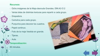 Recursos:
- Ocho imágenes de la Maja desnuda Grandes. DIN A3 O 2
- Varias telas de distintas texturas para repartir a cada grupo.
- Grapadora.
- Cartulina para cada grupo.
- Purpurina para decorar los cuadros.
- Papel continuo.
- Foto de la maja Vestida en grande.
- Tijeras.
- Aula.
Temporalización:
60 minutos.
 