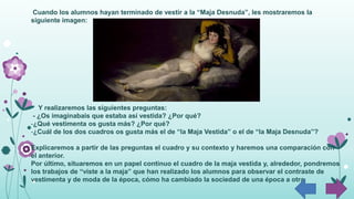 Cuando los alumnos hayan terminado de vestir a la “Maja Desnuda”, les mostraremos la
siguiente imagen:
Y realizaremos las siguientes preguntas:
- ¿Os imaginabais que estaba así vestida? ¿Por qué?
-¿Qué vestimenta os gusta más? ¿Por qué?
-¿Cuál de los dos cuadros os gusta más el de “la Maja Vestida” o el de “la Maja Desnuda”?
Explicaremos a partir de las preguntas el cuadro y su contexto y haremos una comparación con
el anterior.
Por último, situaremos en un papel continuo el cuadro de la maja vestida y, alrededor, pondremos
los trabajos de “viste a la maja” que han realizado los alumnos para observar el contraste de
vestimenta y de moda de la época, cómo ha cambiado la sociedad de una época a otra.
 