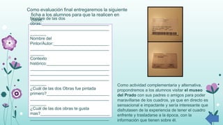 Como evaluación final entregaremos la siguiente
ficha a los alumnos para que la realicen en
clase:Nombre de las dos
obras:_____________________________
__________________________________
_______
Nombre del
Pintor/Autor:________________________
__________________________________
______
Contexto
histórico:___________________________
__________________________________
__________________________________
__________________________________
_______
¿Cuál de las dos Obras fue pintada
primero?___________________________
__________________________________
_______
¿Cuál de las dos obras te gusta
mas?______________________________
__________________________________
_______
Como actividad complementaria y alternativa,
propondremos a los alumnos visitar el museo
del Prado con sus padres o amigos para poder
maravillarse de los cuadros, ya que en directo es
sensacional e impactante y sería interesante que
disfrutasen de la experiencia de tener el cuadro
enfrente y trasladarse a la época, con la
información que tienen sobre él.
 