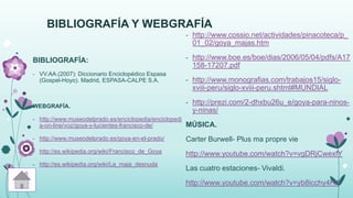 BIBLIOGRAFÍA Y WEBGRAFÍA
BIBLIOGRAFÍA:
- VV.AA.(2007): Diccionario Enciclopédico Espasa
(Gospel-Hoyo). Madrid, ESPASA-CALPE S.A.
WEBGRAFÍA.
- http://www.museodelprado.es/enciclopedia/enciclopedi
a-on-line/voz/goya-y-lucientes-francisco-de/
- http://www.museodelprado.es/goya-en-el-prado/
- http://es.wikipedia.org/wiki/Francisco_de_Goya
- http://es.wikipedia.org/wiki/La_maja_desnuda
- http://www.cossio.net/actividades/pinacoteca/p_
01_02/goya_majas.htm
- http://www.boe.es/boe/dias/2006/05/04/pdfs/A17
158-17207.pdf
- http://www.monografias.com/trabajos15/siglo-
xviii-peru/siglo-xviii-peru.shtml#MUNDIAL
- http://prezi.com/2-dhxbu26u_e/goya-para-ninos-
y-ninas/
MÚSICA.
Carter Burwell- Plus ma propre vie
http://www.youtube.com/watch?v=vgDRjCwexfY
Las cuatro estaciones- Vivaldi.
http://www.youtube.com/watch?v=yb8icchy4H4
 