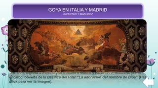 GOYA EN ITALIA Y MADRID
JUVENTUD Y MADUREZ
-A los 24 años, decide marcharse a Roma con sus propios recursos. Permanecerá en
Italia hasta el año 1771 y allí se presentó como discípulo de Francisco Bayeu.
-En Italia, pudo aprender de artistas como de Guido Reni, Rubens, o Rafael, entre
otros grandes pintores. También pudo aprender la técnica del fresco y definir un poco
más su estilo.
- Goya se presenta a un concurso en Parma con su famosa obra “Ánibal Vencedor” y,
comienza a ser reconocido, debido, en gran parte, al desarrollo de su estilo inspirado
en el neoclasicismo.
-En 1771, regresa a España y se traslada a Madrid y hacia 1772, realiza su primer
encargo: bóveda de la Basílica del Pilar “La adoración del nombre de Dios” (Haz
click para ver la imagen).
 