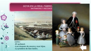 • Goya se casó con la Hermana de Francisco Bayeu, Josefa Bayeu, en
el añoo 1773 y en el año 1774 tuvo su primer hijo.
• Este matrimonio supuso que favoreciera su ingreso como pintor en la
Real Fábrica de Tapices, gracias a su cuñado.
• En 1775, se traslada definitivamente a Madrid como pintor real.
• En esa época tuvo que utilizar estilos artísticos como el Rococó y el
Neoclasicismo para adecuarse a las exigencias de su trabajo.
• Trabajó en la Real Fábrica de Tapices entre 1775 y 1780 y, también,
entre 1786 y 1792.
GOYA EN LA REAL FÁBRICA DE TAPICES
MATRIMONIO Y RECONOCIMIENTO
En esta etapa realizo importantes obras
como :
-El quitasol.
-Los duques de osuna y sus hijos.
-La pradera de San Isidro.
 