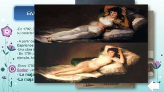 ENFERMEDAD DE GOYA Y LOS “CAPRICHOS”
-En 1792, Goya enferma (posiblemente de saturnismo) y se queda sordo. Esto cambió
su carácter y su actitud ante la vida.
- A partir de su enfermedad comienzan los denominados “Caprichos” de Goya. Los
Caprichos son grabados de humor que reflejan una preocupación interna del autor.
-Una obra importante de los caprichos es el “Capricho.25. Si quebró el cántaro”.
- En 1794, comienza a hacer de nuevo encargos para la Aristocracia como, por
ejemplo, los Duques de Alba.
-Entre 1790 y 1805 Goya realiza una de sus más celebres obras, por petición de
Godoy: Las majas.
- La maja desnuda.
-La maja vestida.
 
