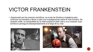  Apasionado por los avances científicos, se muda de Ginebra a Inglaterra para
continuar sus estudios y llevar a cabo sus investigaciones sobre la vida humana. De
carácter noble, su tranquilidad se ve interrumpida al darle vida a a su creación cuya
sombra lo perseguirá desesperadamente a lo largo de su vida
 