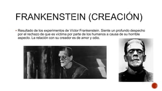  Resultado de los experimentos de Víctor Frankenstein. Siente un profundo despecho
por el rechazo de que es víctima por parte de los humanos a causa de su horrible
aspecto. La relación con su creador es de amor y odio.
 