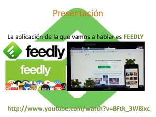 Presentación 
La aplicación de la que vamos a hablar es FEEDLY 
http://www.youtube.com/watch?v=BFtk_3W8ixc 
 