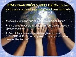 Acción y reflexión que se dan en forma simultánea
Sin ella es imposible la superación de la contradicción
opresor-oprimido
Que dicha superación sea el surgimiento de un
“HOMBRE NUEVO: no ya opresor, no ya oprimido sino
hombre liberándose”
PRAXIS=ACCIÓN Y REFLEXIÓN de los
hombres sobre el mundo para transformarlo
 