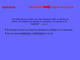 EDUCADOREDUCADOR EDUCANDO AMBOS SE EDUCAN
El educador a la par que educa es educado en el diálogo con el educando
Hay que tener HUMILDAD y CONFIANZA en el otro
…“Ya nadie educa a nadie, así como tampoco nadie se educa a sí
mismo, los hombres se educan en comunión, y el mundo es el
mediador”… (Pág. 92)
 