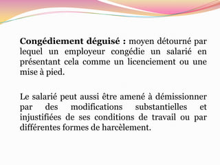 Congédiement déguisé : moyen détourné par
lequel un employeur congédie un salarié en
présentant cela comme un licenciement ou une
mise à pied.

Le salarié peut aussi être amené à démissionner
par des modifications substantielles et
injustifiées de ses conditions de travail ou par
différentes formes de harcèlement.
 