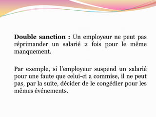 Double sanction : Un employeur ne peut pas
réprimander un salarié 2 fois pour le même
manquement.

Par exemple, si l’employeur suspend un salarié
pour une faute que celui-ci a commise, il ne peut
pas, par la suite, décider de le congédier pour les
mêmes événements.
 