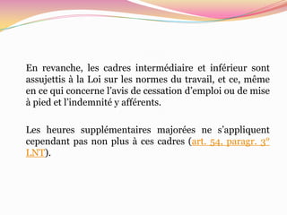 En revanche, les cadres intermédiaire et inférieur sont
assujettis à la Loi sur les normes du travail, et ce, même
en ce qui concerne l’avis de cessation d’emploi ou de mise
à pied et l’indemnité y afférents.

Les heures supplémentaires majorées ne s’appliquent
cependant pas non plus à ces cadres (art. 54, paragr. 3°
LNT).
 
