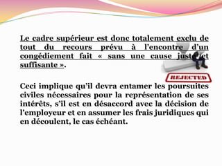 Le cadre supérieur est donc totalement exclu de
tout du recours prévu à l’encontre d’un
congédiement fait « sans une cause juste et
suffisante ».

Ceci implique qu’il devra entamer les poursuites
civiles nécessaires pour la représentation de ses
intérêts, s’il est en désaccord avec la décision de
l’employeur et en assumer les frais juridiques qui
en découlent, le cas échéant.
 
