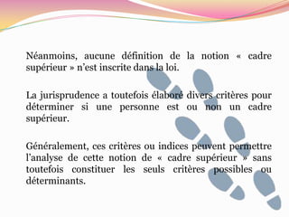 Néanmoins, aucune définition de la notion « cadre
supérieur » n’est inscrite dans la loi.

La jurisprudence a toutefois élaboré divers critères pour
déterminer si une personne est ou non un cadre
supérieur.

Généralement, ces critères ou indices peuvent permettre
l’analyse de cette notion de « cadre supérieur » sans
toutefois constituer les seuls critères possibles ou
déterminants.
 