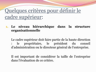 Quelques critères pour définir le
cadre supérieur:
1. Le niveau hiérarchique          dans     la   structure
  organisationnelle

  Le cadre supérieur doit faire partie de la haute direction
  : le propriétaire, le président du conseil
  d’administration ou le directeur général de l’entreprise.

  Il est important de considérer la taille de l’entreprise
  dans l’évaluation de ce critère.
 