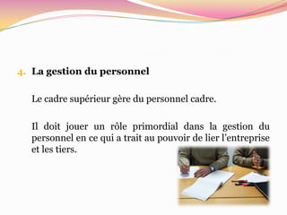 4. La gestion du personnel


  Le cadre supérieur gère du personnel cadre.

  Il doit jouer un rôle primordial dans la gestion du
  personnel en ce qui a trait au pouvoir de lier l’entreprise
  et les tiers.
 