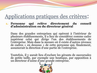 Applications pratiques des critères:
1. Personne  qui relève directement du                   conseil
  d’administration ou du directeur général

  Dans des grandes entreprises qui opèrent à l’intérieur de
  plusieurs établissements, il a lieu de considérer comme cadre
  supérieur celui qui dirige l’un des établissements de
  l’entreprise. Mais dans la mesure où il existe d’autres niveaux
  de cadres « en dessous » de cette personne qui, finalement,
  assumerait la direction d’une partie de l’entreprise.

  Toutefois, il y aurait lieu d’exclure les gérants de succursales
  de petite taille, par exemple une boutique, par opposition à
  un directeur d’usine d’une grande entreprise.
 