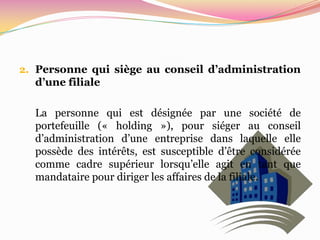 2. Personne qui siège au conseil d’administration
  d’une filiale

  La personne qui est désignée par une société de
  portefeuille (« holding »), pour siéger au conseil
  d’administration d’une entreprise dans laquelle elle
  possède des intérêts, est susceptible d’être considérée
  comme cadre supérieur lorsqu’elle agit en tant que
  mandataire pour diriger les affaires de la filiale.
 