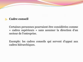3. Cadre conseil


  Certaines personnes pourraient être considérées comme
  « cadres supérieurs » sans assumer la direction d’un
  secteur de l’entreprise.

  Exemple: les cadres conseils qui servent d’appui aux
  cadres hiérarchiques.
 