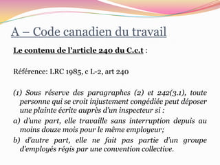 A – Code canadien du travail
Le contenu de l’article 240 du C.c.t :

Référence: LRC 1985, c L-2, art 240

(1) Sous réserve des paragraphes (2) et 242(3.1), toute
  personne qui se croit injustement congédiée peut déposer
  une plainte écrite auprès d’un inspecteur si :
a) d’une part, elle travaille sans interruption depuis au
  moins douze mois pour le même employeur;
b) d’autre part, elle ne fait pas partie d’un groupe
  d’employés régis par une convention collective.
 