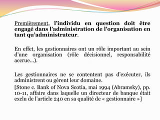 Premièrement, l’individu en question doit être
engagé dans l’administration de l’organisation en
tant qu’administrateur.

En effet, les gestionnaires ont un rôle important au sein
d'une organisation (rôle décisionnel, responsabilité
accrue…).

Les gestionnaires ne se contentent pas d’exécuter, ils
administrent ou gèrent leur domaine.
[Stone c. Bank of Nova Scotia, mai 1994 (Abramsky), pp.
10-11, affaire dans laquelle un directeur de banque était
exclu de l’article 240 en sa qualité de « gestionnaire »]
 