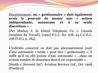 Deuxièmement, un « gestionnaire » doit également
avoir le pouvoir de mener une « action
indépendante,       autonome        et à      sa seule
discrétion » .
[Per Mackay J. In Island Telephone Co. c. Canada
(ministre du Travail), [1991] F.C.J. No. 978, 44 C.C.E.L.
168 (T.D.), p. 184]

L’individu concerné ne doit pas nécessairement jouir
d’une autonomie « totale » pour être « gestionnaire »; il
suffit qu’il ou elle jouisse d’une autonomie « ...dans un
certain nombre de domaines dont il est responsable » .
[Smith c. Sunwest Int’l. Aviation Services Ltd., Oct. 1998
(Poetker)]
 