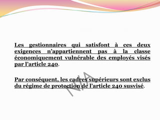 Les gestionnaires qui satisfont à ces deux
exigences n’appartiennent pas à la classe
économiquement vulnérable des employés visés
par l’article 240.

Par conséquent, les cadres supérieurs sont exclus
du régime de protection de l’article 240 susvisé.
 