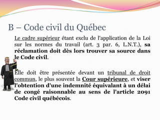 B – Code civil du Québec
 Le cadre supérieur étant exclu de l'application de la Loi
 sur les normes du travail (art. 3 par. 6, L.N.T.), sa
 réclamation doit dès lors trouver sa source dans
 le Code civil.

 Elle doit être présentée devant un tribunal de droit
 commun, le plus souvent la Cour supérieure, et viser
 l'obtention d'une indemnité équivalant à un délai
 de congé raisonnable au sens de l'article 2091
 Code civil québécois.
 