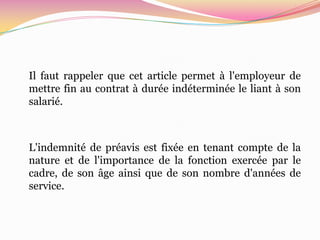 Il faut rappeler que cet article permet à l'employeur de
mettre fin au contrat à durée indéterminée le liant à son
salarié.



L'indemnité de préavis est fixée en tenant compte de la
nature et de l'importance de la fonction exercée par le
cadre, de son âge ainsi que de son nombre d'années de
service.
 
