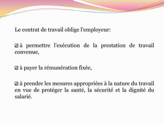 Le contrat de travail oblige l'employeur:

  à permettre l'exécution de la prestation de travail
convenue,

  à payer la rémunération fixée,

  à prendre les mesures appropriées à la nature du travail
en vue de protéger la santé, la sécurité et la dignité du
salarié.
 