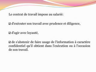 Le contrat de travail impose au salarié:

  d'exécuter son travail avec prudence et diligence,

  d'agir avec loyauté,

  de s'abstenir de faire usage de l'information à caractère
confidentiel qu'il obtient dans l'exécution ou à l'occasion
de son travail.
 