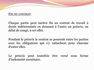 FIN DU CONTRAT:

Chaque partie peut mettre fin au contrat de travail à
durée indéterminée en donnant à l'autre un préavis, ou
délai de congé, à cet effet.

Pendant le préavis le contrat se poursuit entre les parties
avec les obligations qui s'y rattachent pour chacune
d'entre elles.

Le préavis peut toutefois être versé sous forme
d'indemnité monétaire.
 