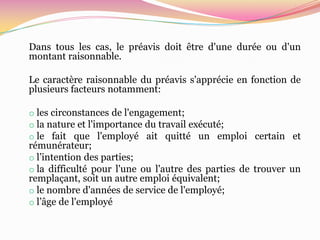Dans tous les cas, le préavis doit être d'une durée ou d'un
montant raisonnable.

Le caractère raisonnable du préavis s'apprécie en fonction de
plusieurs facteurs notamment:

o les circonstances de l'engagement;
o la nature et l'importance du travail exécuté;
o le fait que l'employé ait quitté un emploi certain et
rémunérateur;
o l’intention des parties;
o la difficulté pour l'une ou l'autre des parties de trouver un
remplaçant, soit un autre emploi équivalent;
o le nombre d'années de service de l'employé;
o l’âge de l'employé
 