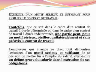EXIGENCE   D’UN MOTIF SÉRIEUX ET SUFFISANT POUR
RÉSILIER LE CONTRAT DE TRAVAIL:


Toutefois, que ce soit dans le cadre d'un contrat de
travail à durée déterminée ou dans le cadre d'un contrat
de travail à durée indéterminée, une partie peut, pour
un motif sérieux, résilier, unilatéralement et sans
préavis le contrat de travail.

L'employeur qui invoque ce droit doit démontrer
l'existence d'un motif sérieux et suffisant de sa
décision de mettre fin à l'emploi du salarié, c'est-à-dire
un défaut grave du salarié dans l'exécution de ses
obligations.
 