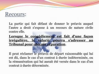Recours:
 La partie qui fait défaut de donner le préavis auquel
 l’autre a droit s'expose à un recours de nature civile
 contre elle.
 Lorsque le congédiement est fait d'une façon
 irrégulière, le salarié pourra s'adresser au
 Tribunal pour obtenir réparation.

 Il peut réclamer le préavis de départ raisonnable qui lui
 est dû, dans le cas d'un contrat à durée indéterminée, ou
 la rémunération qui lui aurait été versée dans le cas d'un
 contrat à durée déterminée.
 