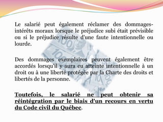 Le salarié peut également réclamer des dommages-
intérêts moraux lorsque le préjudice subi était prévisible
ou si le préjudice résulte d'une faute intentionnelle ou
lourde.

Des dommages exemplaires peuvent également être
accordés lorsqu'il y aura eu atteinte intentionnelle à un
droit ou à une liberté protégée par la Charte des droits et
libertés de la personne.

Toutefois, le salarié ne peut obtenir sa
réintégration par le biais d'un recours en vertu
du Code civil du Québec.
 