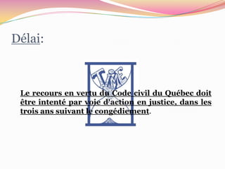 Délai:



 Le recours en vertu du Code civil du Québec doit
 être intenté par voie d'action en justice, dans les
 trois ans suivant le congédiement.
 